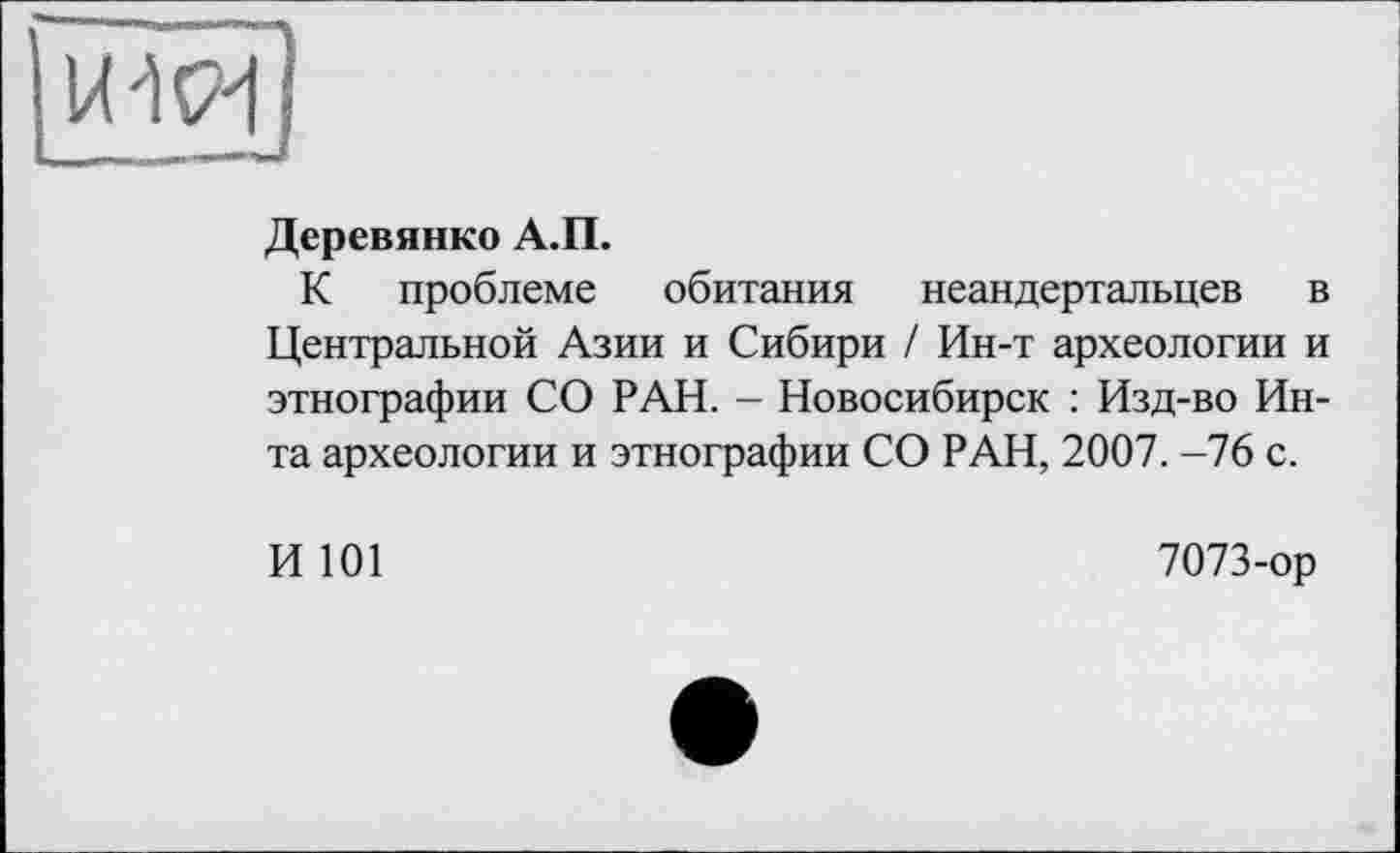 ﻿Деревянко А.П.
К проблеме обитания неандертальцев в Центральной Азии и Сибири / Ин-т археологии и этнографии СО РАН. - Новосибирск : Изд-во Инта археологии и этнографии СО РАН, 2007. -76 с.
И 101
7073-ор